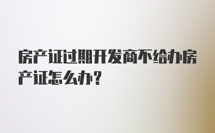 房产证过期开发商不给办房产证怎么办？