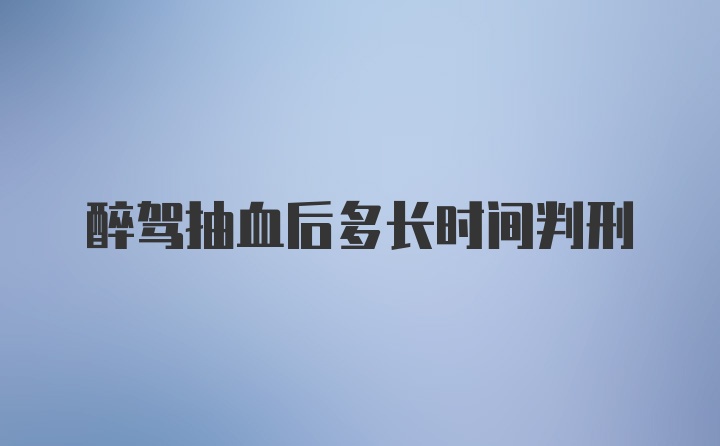 醉驾抽血后多长时间判刑