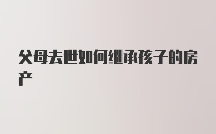 父母去世如何继承孩子的房产