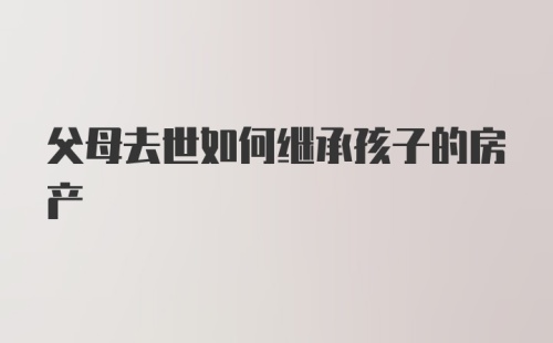 父母去世如何继承孩子的房产