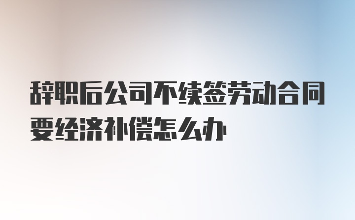 辞职后公司不续签劳动合同要经济补偿怎么办