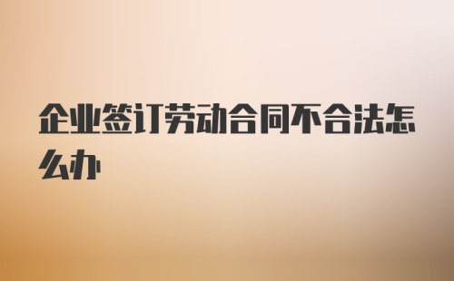 企业签订劳动合同不合法怎么办