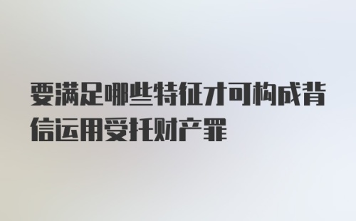 要满足哪些特征才可构成背信运用受托财产罪