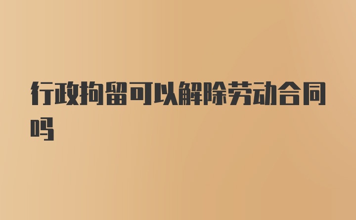 行政拘留可以解除劳动合同吗