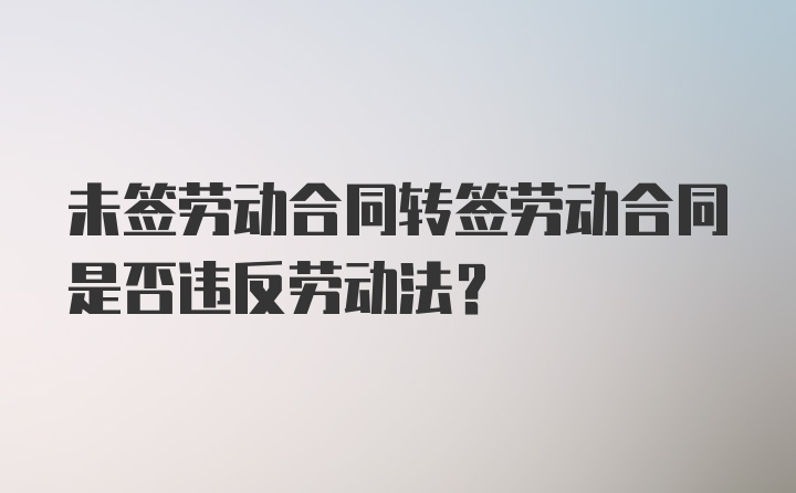 未签劳动合同转签劳动合同是否违反劳动法？