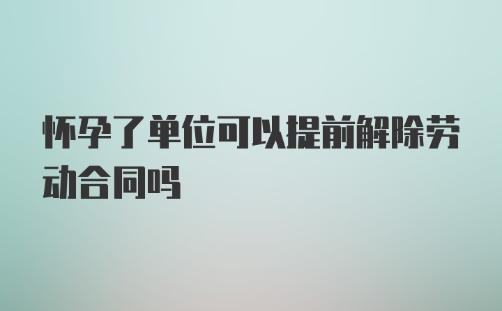 怀孕了单位可以提前解除劳动合同吗