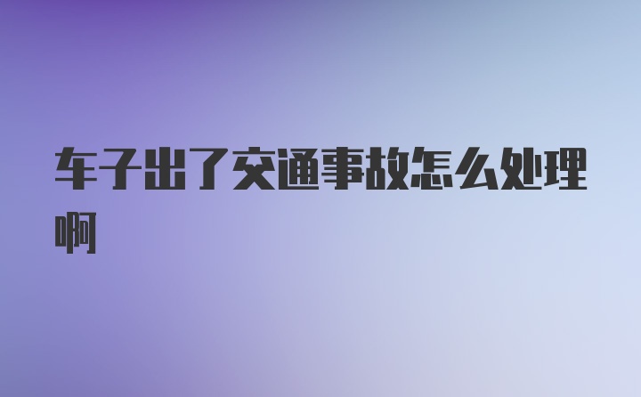 车子出了交通事故怎么处理啊