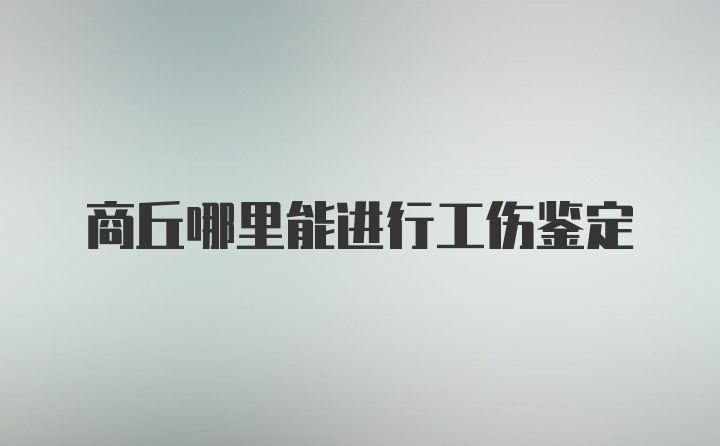 商丘哪里能进行工伤鉴定