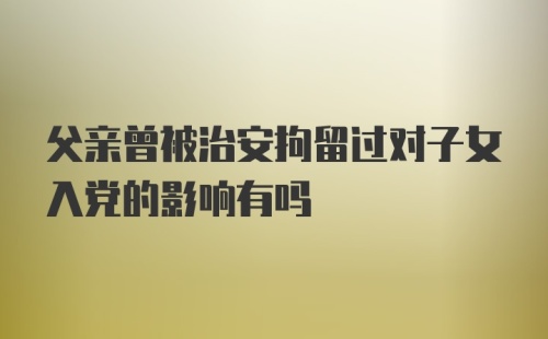 父亲曾被治安拘留过对子女入党的影响有吗