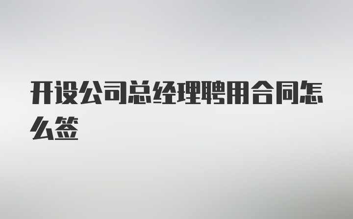 开设公司总经理聘用合同怎么签