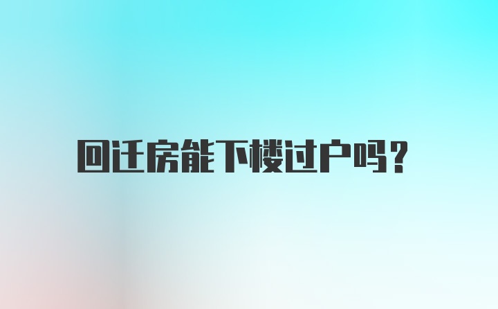 回迁房能下楼过户吗？