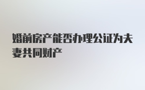 婚前房产能否办理公证为夫妻共同财产