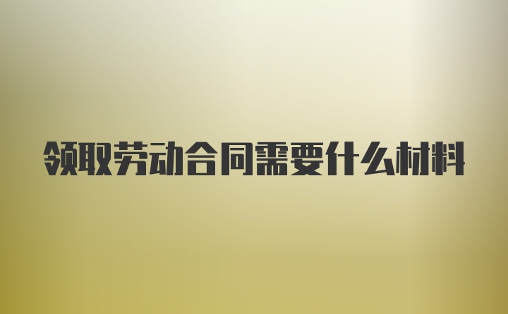 领取劳动合同需要什么材料