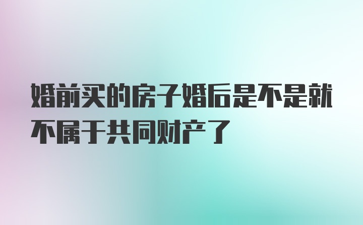 婚前买的房子婚后是不是就不属于共同财产了