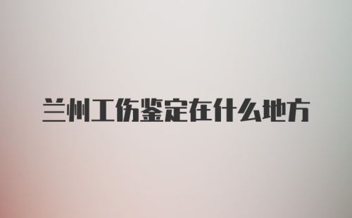 兰州工伤鉴定在什么地方