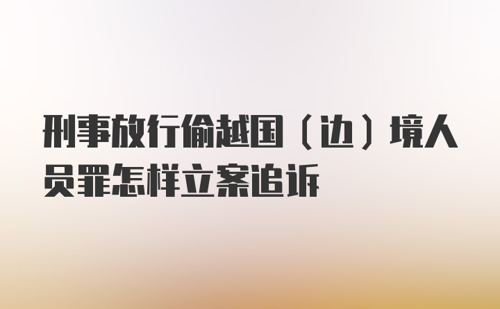 刑事放行偷越国（边）境人员罪怎样立案追诉