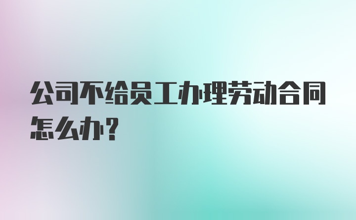 公司不给员工办理劳动合同怎么办?