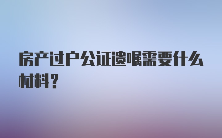 房产过户公证遗嘱需要什么材料?