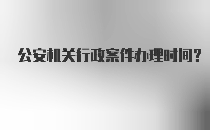 公安机关行政案件办理时间？