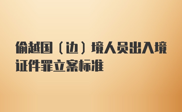 偷越国(边)境人员出入境证件罪立案标准