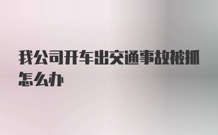 我公司开车出交通事故被抓怎么办