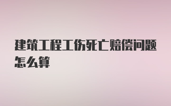 建筑工程工伤死亡赔偿问题怎么算