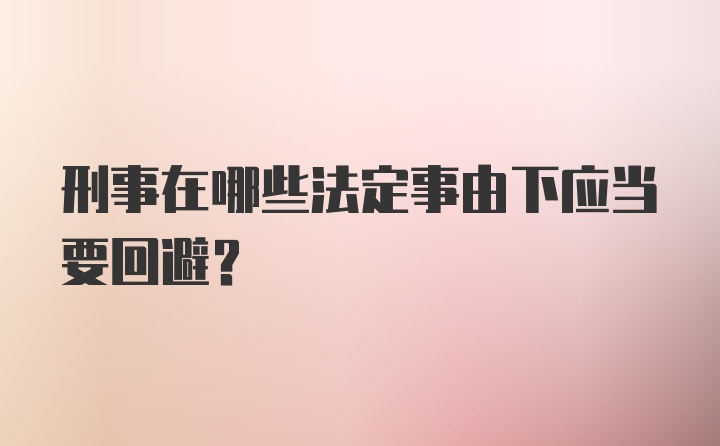 刑事在哪些法定事由下应当要回避？