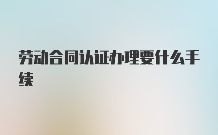 劳动合同认证办理要什么手续