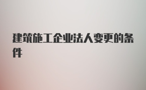 建筑施工企业法人变更的条件