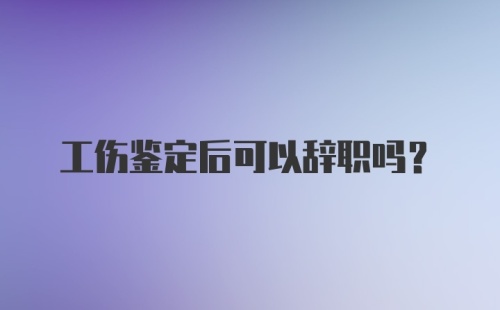 工伤鉴定后可以辞职吗？