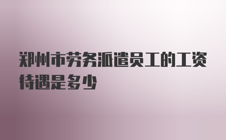 郑州市劳务派遣员工的工资待遇是多少