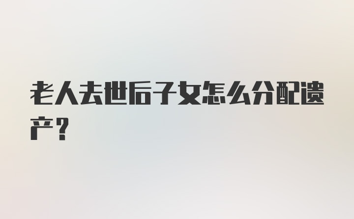 老人去世后子女怎么分配遗产？