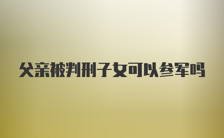 父亲被判刑子女可以参军吗