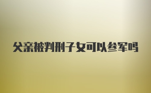 父亲被判刑子女可以参军吗