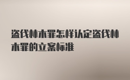 盗伐林木罪怎样认定盗伐林木罪的立案标准