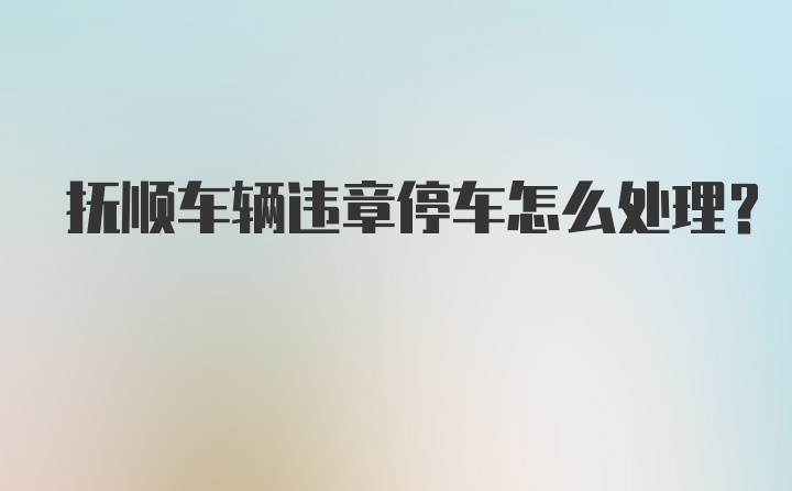 抚顺车辆违章停车怎么处理？