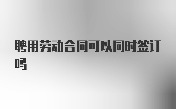 聘用劳动合同可以同时签订吗