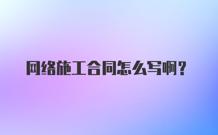 网络施工合同怎么写啊?