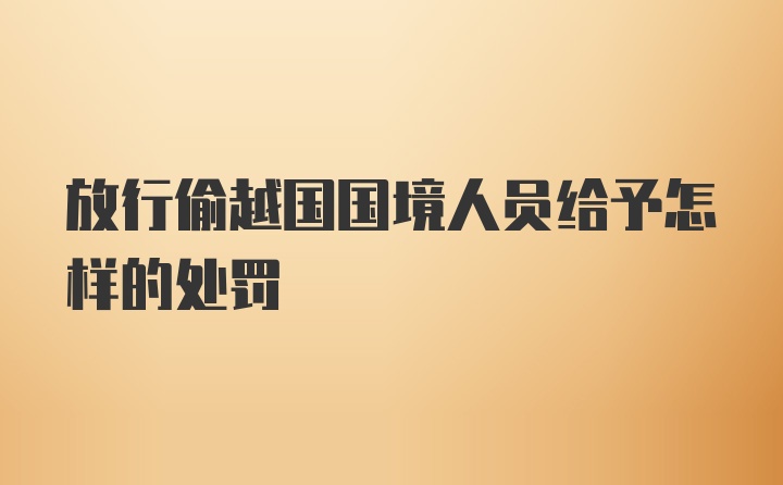 放行偷越国国境人员给予怎样的处罚