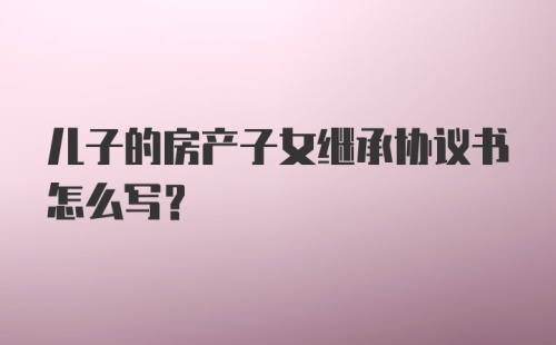 儿子的房产子女继承协议书怎么写？