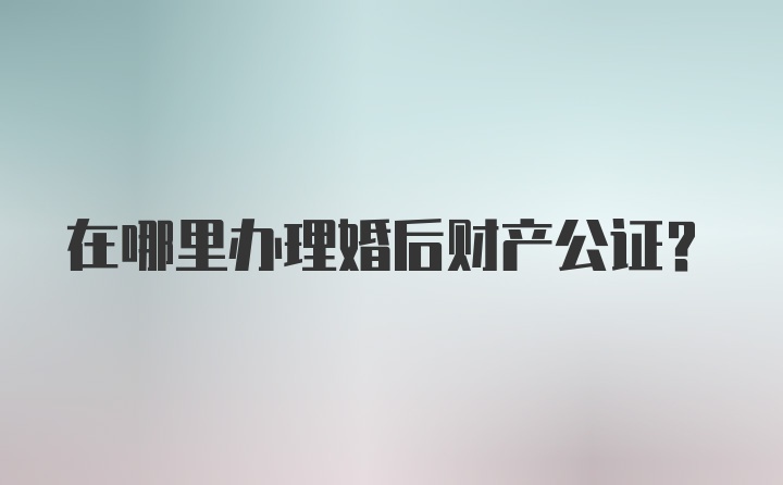 在哪里办理婚后财产公证？