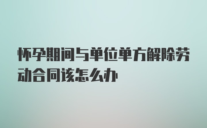 怀孕期间与单位单方解除劳动合同该怎么办