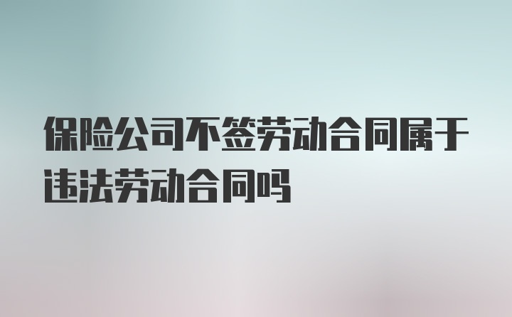 保险公司不签劳动合同属于违法劳动合同吗