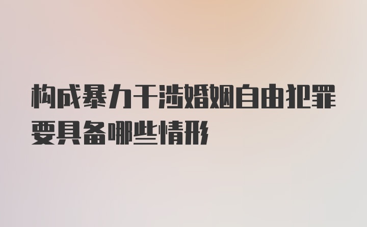 构成暴力干涉婚姻自由犯罪要具备哪些情形