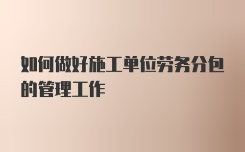 如何做好施工单位劳务分包的管理工作