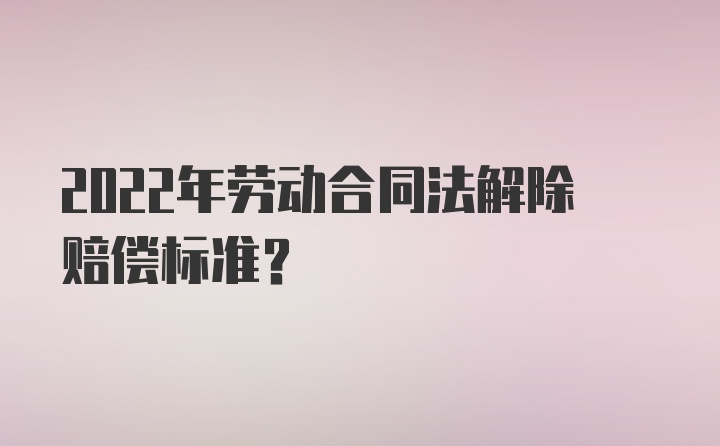 2022年劳动合同法解除赔偿标准?