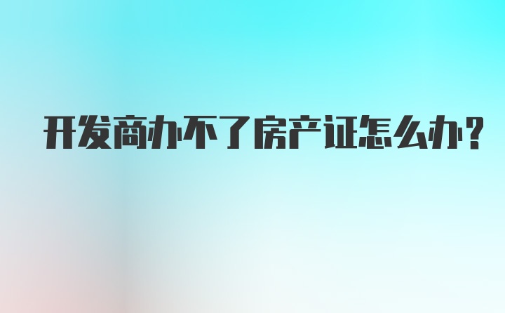 开发商办不了房产证怎么办？