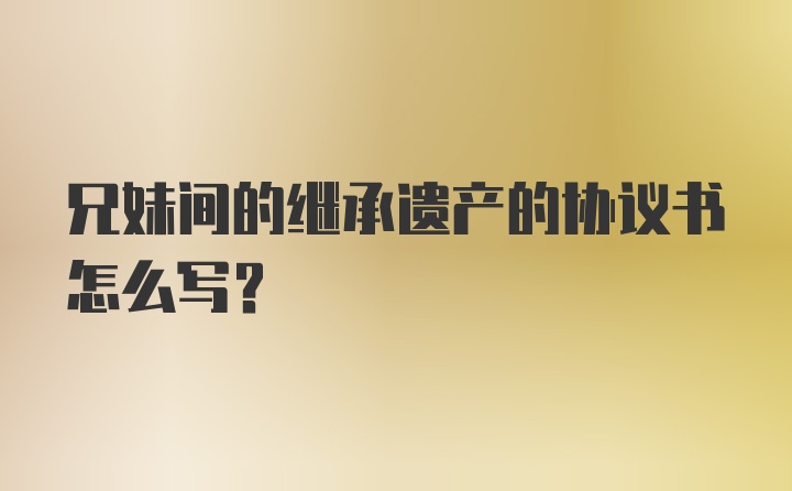 兄妹间的继承遗产的协议书怎么写？