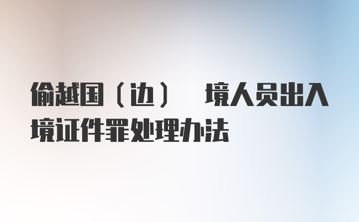 偷越国(边) 境人员出入境证件罪处理办法