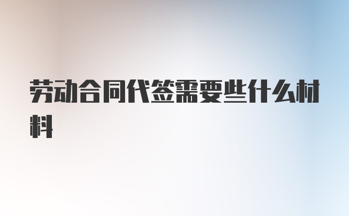 劳动合同代签需要些什么材料